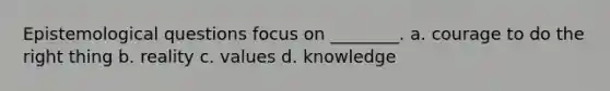 Epistemological questions focus on ________. a. courage to do the right thing b. reality c. values d. knowledge