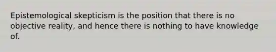 Epistemological skepticism is the position that there is no objective reality, and hence there is nothing to have knowledge of.