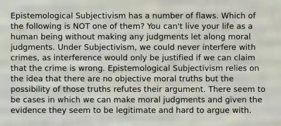 Epistemological Subjectivism has a number of flaws. Which of the following is NOT one of them? You can't live your life as a human being without making any judgments let along moral judgments. Under Subjectivism, we could never interfere with crimes, as interference would only be justified if we can claim that the crime is wrong. Epistemological Subjectivism relies on the idea that there are no objective moral truths but the possibility of those truths refutes their argument. There seem to be cases in which we can make moral judgments and given the evidence they seem to be legitimate and hard to argue with.