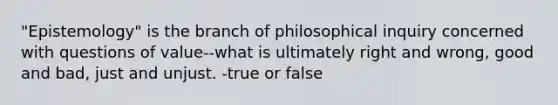 "Epistemology" is the branch of philosophical inquiry concerned with questions of value--what is ultimately right and wrong, good and bad, just and unjust. -true or false