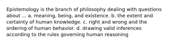 Epistemology is the branch of philosophy dealing with questions about ... a. meaning, being, and existence. b. the extent and certainty of human knowledge. c. right and wrong and the ordering of human behavior. d. drawing valid inferences according to the rules governing human reasoning