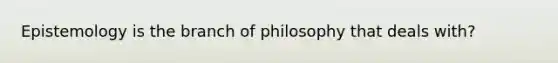 Epistemology is the branch of philosophy that deals with?