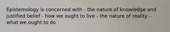 Epistemology is concerned with - the nature of knowledge and justified belief - how we ought to live - the nature of reality - what we ought to do