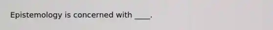 Epistemology is concerned with ____.