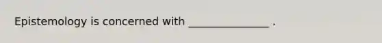 Epistemology is concerned with _______________ .