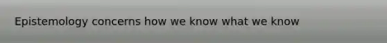 Epistemology concerns how we know what we know