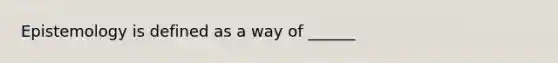 Epistemology is defined as a way of ______