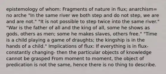 epistemology of whom: Fragments of nature in flux; anarchism= no arche "In the same river we both step and do not step, we are and are not." "It is not possible to step twice into the same river." "War is the father of all and the king of all, some he shows as gods, others as men; some he makes slaves, others free." "Time is a child playing a game of draughts; the kingship is in the hands of a child." Implications of flux: If everything is in flux- constantly changing- then the particular objects of knowledge cannot be grasped From moment to moment, the object of predication is not the same, hence there is no thing to describe.