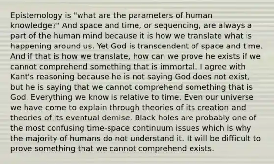 Epistemology is "what are the parameters of human knowledge?" And space and time, or sequencing, are always a part of the human mind because it is how we translate what is happening around us. Yet God is transcendent of space and time. And if that is how we translate, how can we prove he exists if we cannot comprehend something that is immortal. I agree with Kant's reasoning because he is not saying God does not exist, but he is saying that we cannot comprehend something that is God. Everything we know is relative to time. Even our universe we have come to explain through theories of its creation and theories of its eventual demise. Black holes are probably one of the most confusing time-space continuum issues which is why the majority of humans do not understand it. It will be difficult to prove something that we cannot comprehend exists.