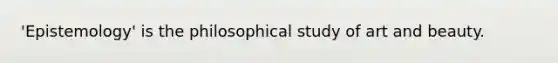 'Epistemology' is the philosophical study of art and beauty.