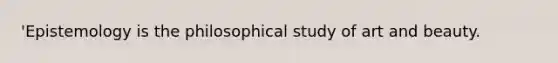 'Epistemology is the philosophical study of art and beauty.