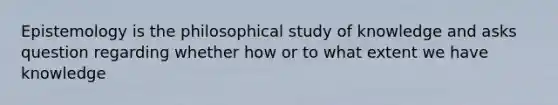 Epistemology is the philosophical study of knowledge and asks question regarding whether how or to what extent we have knowledge