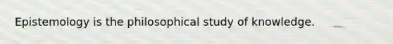 Epistemology is the philosophical study of knowledge.