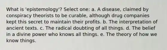 What is 'epistemology'? Select one: a. A disease, claimed by conspiracy theorists to be curable, although drug companies kept this secret to maintain their profits. b. The interpretation of ancient texts. c. The radical doubting of all things. d. The belief in a divine power who knows all things. e. The theory of how we know things.