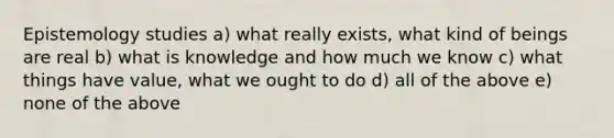 Epistemology studies a) what really exists, what kind of beings are real b) what is knowledge and how much we know c) what things have value, what we ought to do d) all of the above e) none of the above