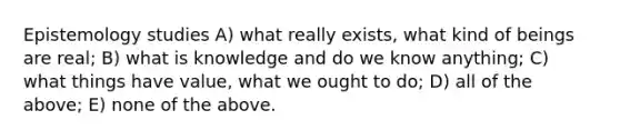 Epistemology studies A) what really exists, what kind of beings are real; B) what is knowledge and do we know anything; C) what things have value, what we ought to do; D) all of the above; E) none of the above.