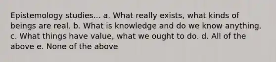 Epistemology studies... a. What really exists, what kinds of beings are real. b. What is knowledge and do we know anything. c. What things have value, what we ought to do. d. All of the above e. None of the above