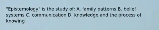 "Epistemology" is the study of: A. family patterns B. belief systems C. communication D. knowledge and the process of knowing