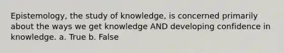 Epistemology, the study of knowledge, is concerned primarily about the ways we get knowledge AND developing confidence in knowledge. a. True b. False