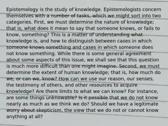 Epistemology is the study of knowledge. Epistemologists concern themselves with a number of tasks, which we might sort into two categories. First, we must determine the nature of knowledge; that is, what does it mean to say that someone knows, or fails to know, something? This is a matter of understanding what knowledge is, and how to distinguish between cases in which someone knows something and cases in which someone does not know something. While there is some general agreement about some aspects of this issue, we shall see that this question is much more difficult than one might imagine. Second, we must determine the extent of human knowledge; that is, how much do we, or can we, know? How can we use our reason, our senses, the testimony of others, and other resources to acquire knowledge? Are there limits to what we can know? For instance, are some things unknowable? Is it possible that we do not know nearly as much as we think we do? Should we have a legitimate worry about skepticism, the view that we do not or cannot know anything at all?