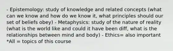 - Epistemology: study of knowledge and related concepts (what can we know and how do we know it, what principles should our set of beliefs obey) - Metaphysics: study of the nature of reality (what is the world like and could it have been diff, what is the relationships between mind and body) - Ethics= also important *All = topics of this course