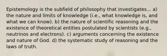 Epistemology is the subfield of philosophy that investigates... a) the nature and limits of knowledge (i.e., what knowledge is, and what we can know). b) the nature of scientific reasoning and the existence of theoretical entities postulated by scientists (e.g., neutrinos and electrons). c) arguments concerning the existence and nature of God. d) the systematic study of reasoning and the laws of truth.