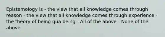 Epistemology is - the view that all knowledge comes through reason - the view that all knowledge comes through experience - the theory of being qua being - All of the above - None of the above