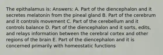 The epithalamus is: Answers: A. Part of the diencephalon and it secretes melatonin from the pineal gland B. Part of the cerebrum and it controls movement C. Part of the cerebellum and it controls balance D. Part of the diencephalon and it sorts, edits, and relays information between the cerebral cortex and other regions of the brain E. Part of the diencephalon and it is concerned primarily with homeostatic functions