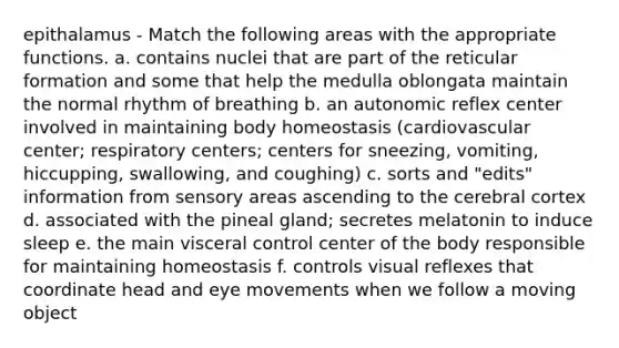 epithalamus - Match the following areas with the appropriate functions. a. contains nuclei that are part of the reticular formation and some that help the medulla oblongata maintain the normal rhythm of breathing b. an autonomic reflex center involved in maintaining body homeostasis (cardiovascular center; respiratory centers; centers for sneezing, vomiting, hiccupping, swallowing, and coughing) c. sorts and "edits" information from sensory areas ascending to the cerebral cortex d. associated with the pineal gland; secretes melatonin to induce sleep e. the main visceral control center of the body responsible for maintaining homeostasis f. controls visual reflexes that coordinate head and eye movements when we follow a moving object