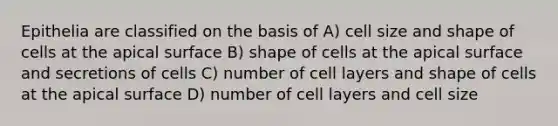 Epithelia are classified on the basis of A) cell size and shape of cells at the apical surface B) shape of cells at the apical surface and secretions of cells C) number of cell layers and shape of cells at the apical surface D) number of cell layers and cell size