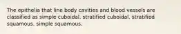 The epithelia that line body cavities and blood vessels are classified as simple cuboidal. stratified cuboidal. stratified squamous. simple squamous.