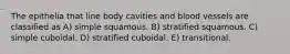 The epithelia that line body cavities and blood vessels are classified as A) simple squamous. B) stratified squamous. C) simple cuboidal. D) stratified cuboidal. E) transitional.