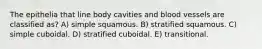 The epithelia that line body cavities and blood vessels are classified as? A) simple squamous. B) stratified squamous. C) simple cuboidal. D) stratified cuboidal. E) transitional.