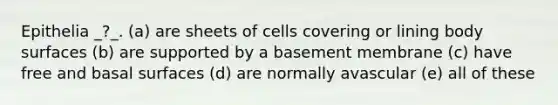 Epithelia _?_. (a) are sheets of cells covering or lining body surfaces (b) are supported by a basement membrane (c) have free and basal surfaces (d) are normally avascular (e) all of these