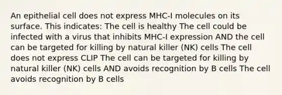 An epithelial cell does not express MHC-I molecules on its surface. This indicates: The cell is healthy The cell could be infected with a virus that inhibits MHC-I expression AND the cell can be targeted for killing by natural killer (NK) cells The cell does not express CLIP The cell can be targeted for killing by natural killer (NK) cells AND avoids recognition by B cells The cell avoids recognition by B cells