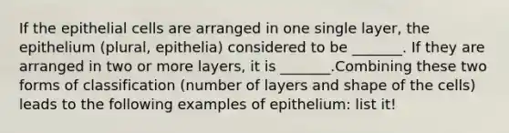 If the epithelial cells are arranged in one single layer, the epithelium (plural, epithelia) considered to be _______. If they are arranged in two or more layers, it is _______.Combining these two forms of classification (number of layers and shape of the cells) leads to the following examples of epithelium: list it!