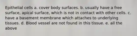 Epithelial cells a. cover body surfaces. b. usually have a free surface, apical surface, which is not in contact with other cells. c. have a basement membrane which attaches to underlying tissues. d. Blood vessel are not found in this tissue. e. all the above