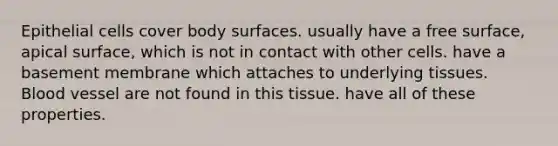 Epithelial cells cover body surfaces. usually have a free surface, apical surface, which is not in contact with other cells. have a basement membrane which attaches to underlying tissues. Blood vessel are not found in this tissue. have all of these properties.