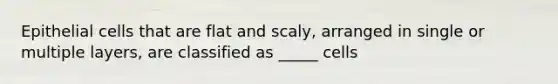 Epithelial cells that are flat and scaly, arranged in single or multiple layers, are classified as _____ cells