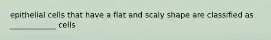 epithelial cells that have a flat and scaly shape are classified as ____________ cells