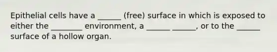 Epithelial cells have a ______ (free) surface in which is exposed to either the ________ environment, a ______ ______, or to the ______ surface of a hollow organ.