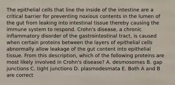 The epithelial cells that line the inside of the intestine are a critical barrier for preventing noxious contents in the lumen of the gut from leaking into intestinal tissue thereby causing the immune system to respond. Crohn's disease, a chronic inflammatory disorder of the gastrointestinal tract, is caused when certain proteins between the layers of epithelial cells abnormally allow leakage of the gut content into epithelial tissue. From this description, which of the following proteins are most likely involved in Crohn's disease? A. desmosomes B. gap junctions C. tight junctions D. plasmodesmata E. Both A and B are correct