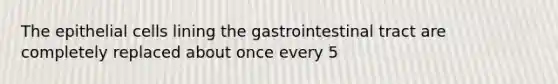 The epithelial cells lining the gastrointestinal tract are completely replaced about once every 5