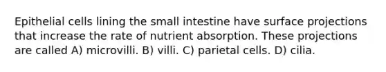 Epithelial cells lining the small intestine have surface projections that increase the rate of nutrient absorption. These projections are called A) microvilli. B) villi. C) parietal cells. D) cilia.