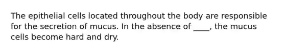 The epithelial cells located throughout the body are responsible for the secretion of mucus. In the absence of ____, the mucus cells become hard and dry.