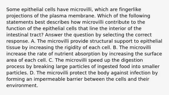 Some epithelial cells have microvilli, which are fingerlike projections of the plasma membrane. Which of the following statements best describes how microvilli contribute to the function of the epithelial cells that line the interior of the intestinal tract? Answer the question by selecting the correct response. A. The microvilli provide structural support to epithelial tissue by increasing the rigidity of each cell. B. The microvilli increase the rate of nutrient absorption by increasing the surface area of each cell. C. The microvilli speed up the digestion process by breaking large particles of ingested food into smaller particles. D. The microvilli protect the body against infection by forming an impermeable barrier between the cells and their environment.