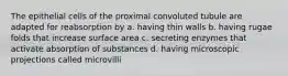 The epithelial cells of the proximal convoluted tubule are adapted for reabsorption by a. having thin walls b. having rugae folds that increase surface area c. secreting enzymes that activate absorption of substances d. having microscopic projections called microvilli