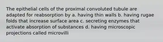 The epithelial cells of the proximal convoluted tubule are adapted for reabsorption by a. having thin walls b. having rugae folds that increase surface area c. secreting enzymes that activate absorption of substances d. having microscopic projections called microvilli