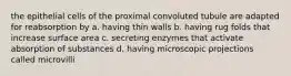 the epithelial cells of the proximal convoluted tubule are adapted for reabsorption by a. having thin walls b. having rug folds that increase surface area c. secreting enzymes that activate absorption of substances d. having microscopic projections called microvilli