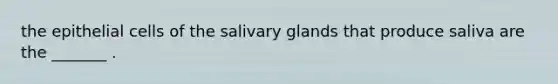 the epithelial cells of the salivary glands that produce saliva are the _______ .